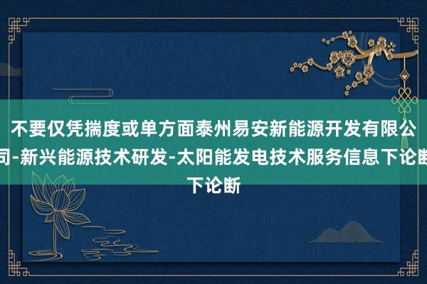 不要仅凭揣度或单方面泰州易安新能源开发有限公司-新兴能源技术研发-太阳能发电技术服务信息下论断